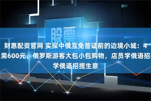 财惠配资官网 实探中俄互免签证前的边境小城：4日游只需600元，俄罗斯游客大包小包购物，店员学俄语招揽生意