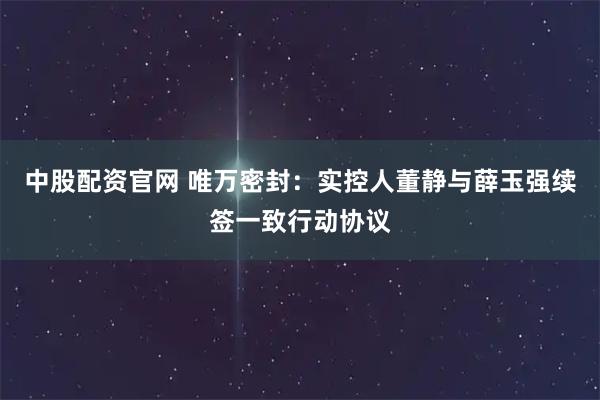 中股配资官网 唯万密封：实控人董静与薛玉强续签一致行动协议