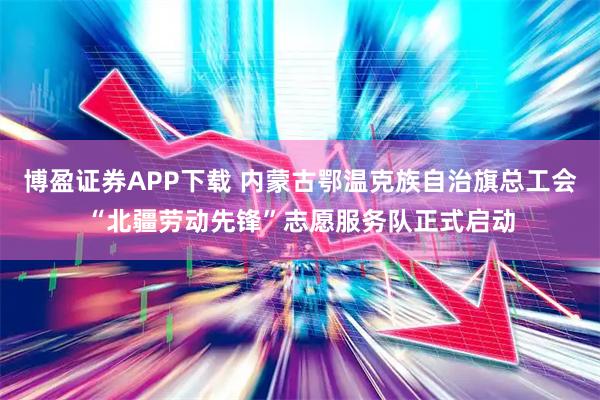 博盈证券APP下载 内蒙古鄂温克族自治旗总工会“北疆劳动先锋”志愿服务队正式启动