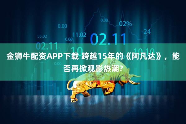 金狮牛配资APP下载 跨越15年的《阿凡达》，能否再掀观影热潮?