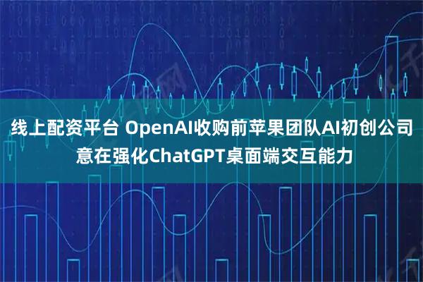 线上配资平台 OpenAI收购前苹果团队AI初创公司 意在强化ChatGPT桌面端交互能力