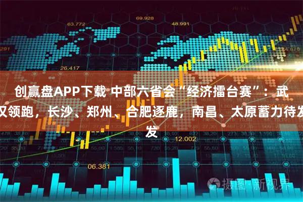 创赢盘APP下载 中部六省会“经济擂台赛”：武汉领跑，长沙、郑州、合肥逐鹿，南昌、太原蓄力待发