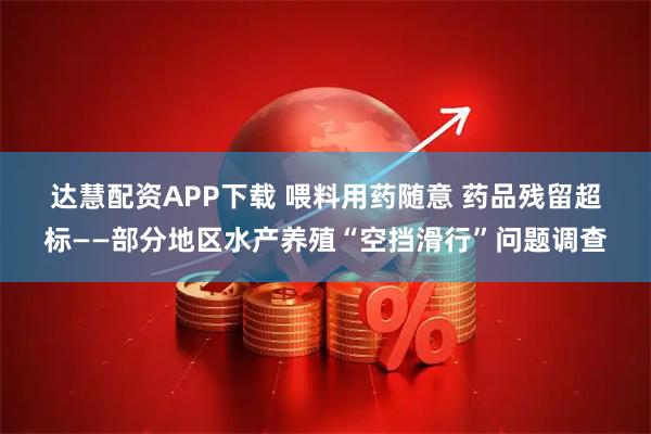 达慧配资APP下载 喂料用药随意 药品残留超标——部分地区水产养殖“空挡滑行”问题调查