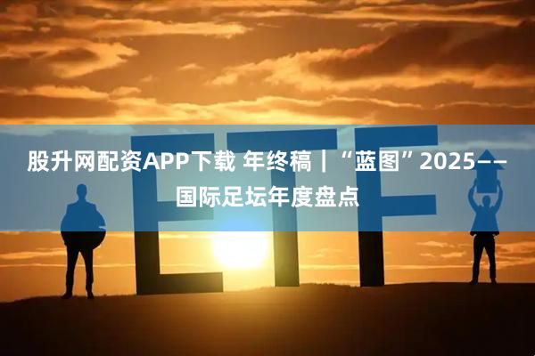 股升网配资APP下载 年终稿｜“蓝图”2025——国际足坛年度盘点