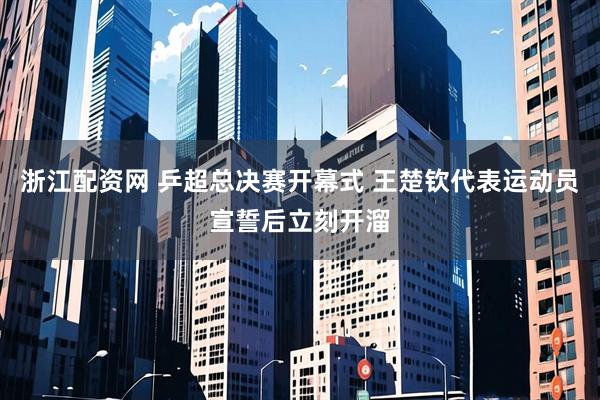 浙江配资网 乒超总决赛开幕式 王楚钦代表运动员宣誓后立刻开溜