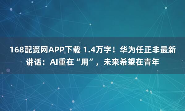168配资网APP下载 1.4万字！华为任正非最新讲话：AI重在“用”，未来希望在青年