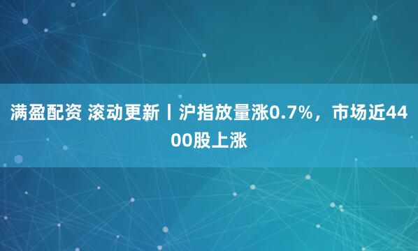 满盈配资 滚动更新丨沪指放量涨0.7%，市场近4400股上涨