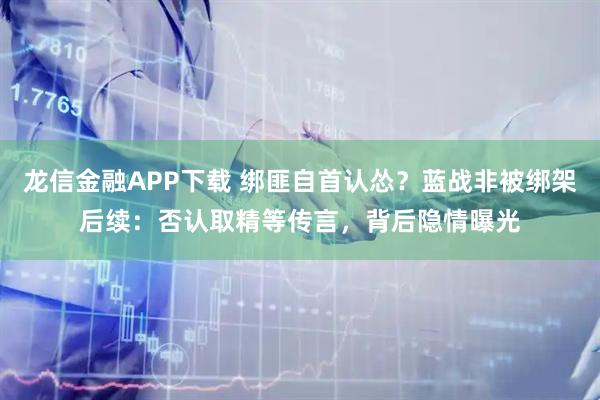 龙信金融APP下载 绑匪自首认怂？蓝战非被绑架后续：否认取精等传言，背后隐情曝光