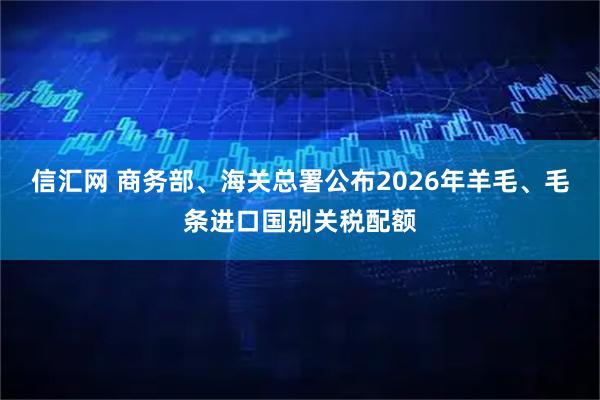 信汇网 商务部、海关总署公布2026年羊毛、毛条进口国别关税配额