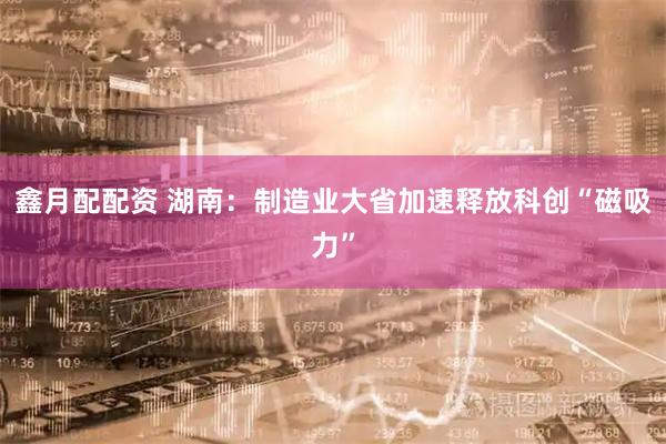 鑫月配配资 湖南：制造业大省加速释放科创“磁吸力”