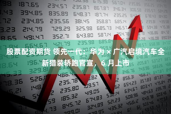 股票配资期货 领先一代：华为 × 广汽启境汽车全新猎装轿跑官宣，6 月上市