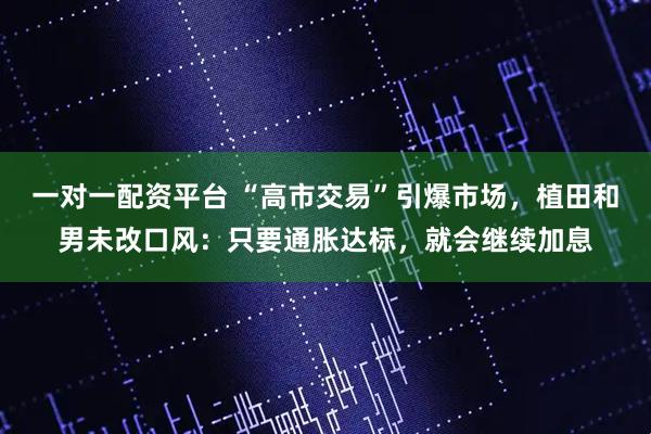 一对一配资平台 “高市交易”引爆市场，植田和男未改口风：只要通胀达标，就会继续加息