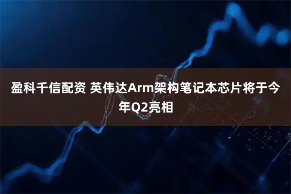 盈科千信配资 英伟达Arm架构笔记本芯片将于今年Q2亮相