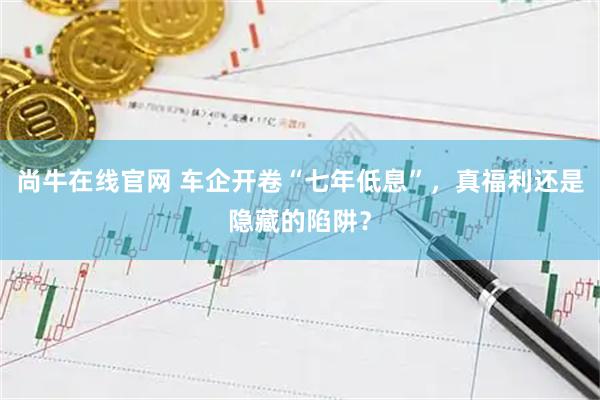 尚牛在线官网 车企开卷“七年低息”，真福利还是隐藏的陷阱？