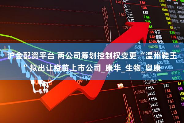 沪金配资平台 两公司筹划控制权变更 “温州鞋王”拟出让疫苗上市公司_康华_生物_奥康