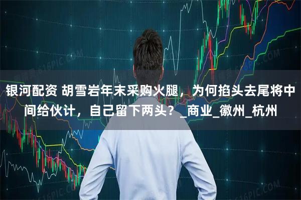 银河配资 胡雪岩年末采购火腿，为何掐头去尾将中间给伙计，自己留下两头？_商业_徽州_杭州