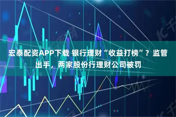 宏泰配资APP下载 银行理财“收益打榜”？监管出手，两家股份行理财公司被罚