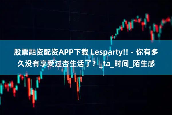 股票融资配资APP下载 Lesparty!! - 你有多久没有享受过杏生活了？_ta_时间_陌生感