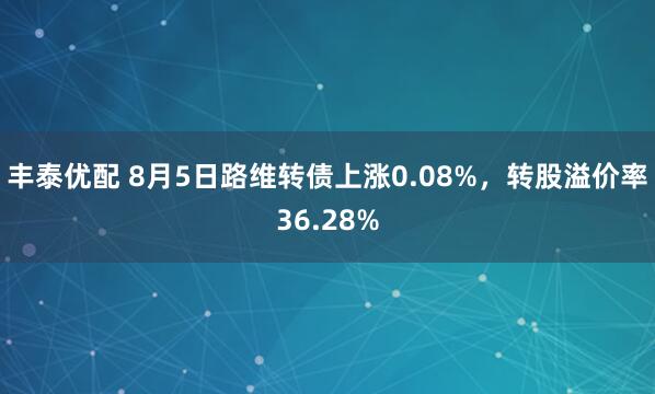 丰泰优配 8月5日路维转债上涨0.08%，转股溢价率36.28%