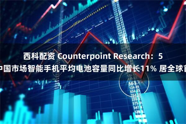 西科配资 Counterpoint Research：5月中国市场智能手机平均电池容量同比增长11% 居全球首位