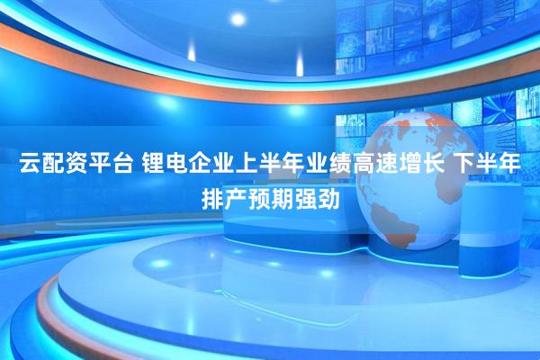 云配资平台 锂电企业上半年业绩高速增长 下半年排产预期强劲