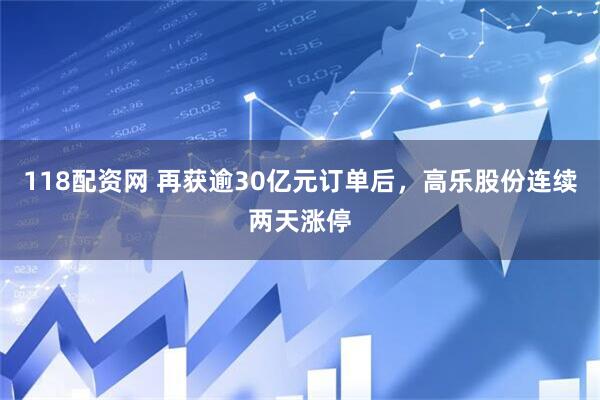 118配资网 再获逾30亿元订单后,高乐股份连续两天涨停